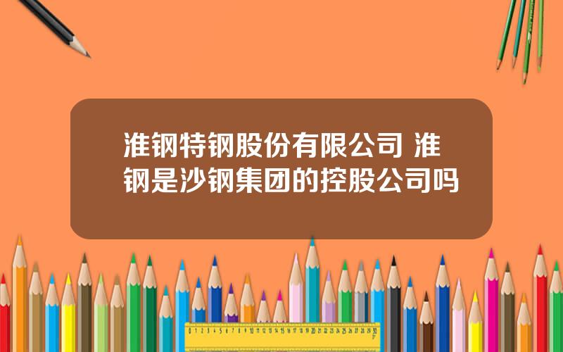 淮钢特钢股份有限公司 淮钢是沙钢集团的控股公司吗
